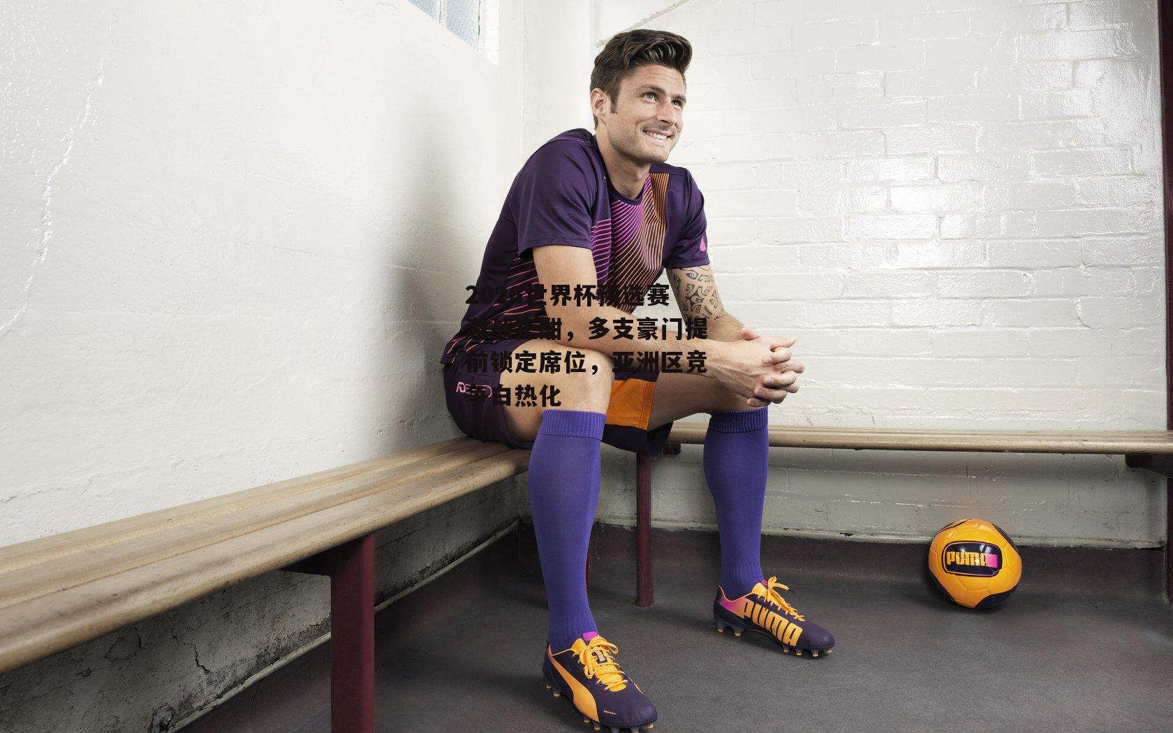 2026世界杯预选赛激战正酣，多支豪门提前锁定席位，亚洲区竞争白热化