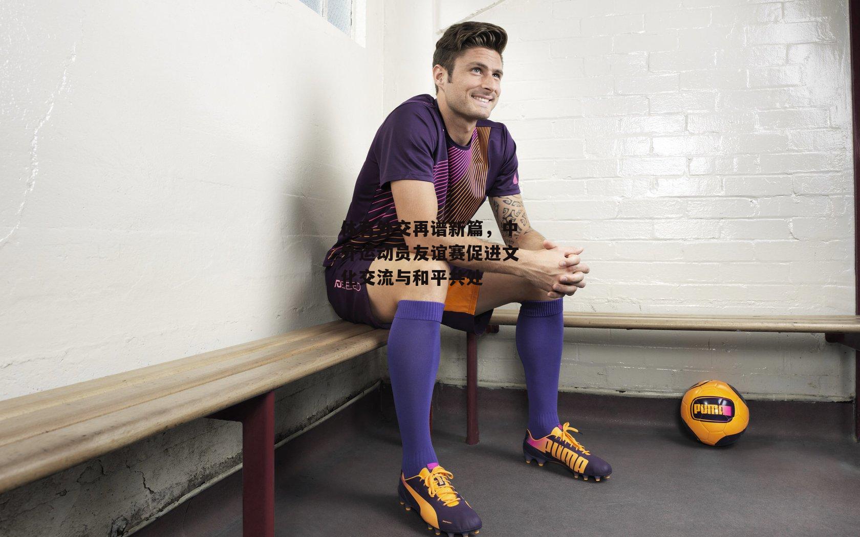 体育外交再谱新篇，中外运动员友谊赛促进文化交流与和平共处