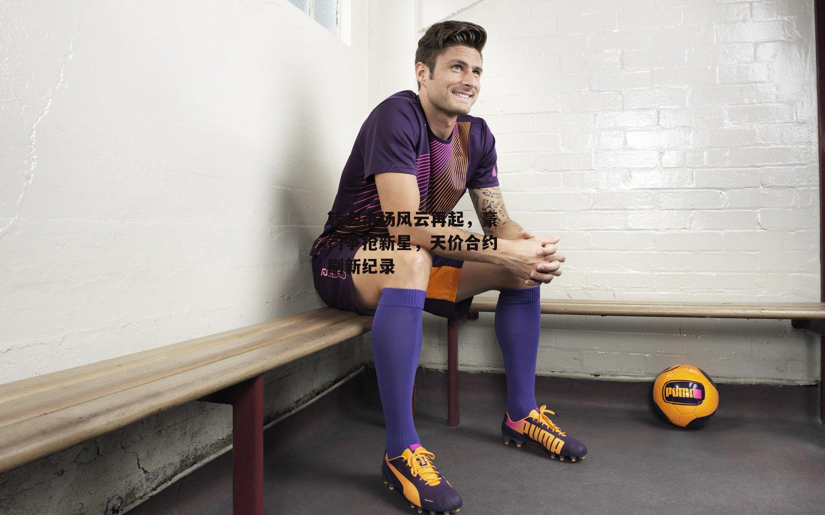 转会市场风云再起,豪门争抢新星,天价合约刷新纪录